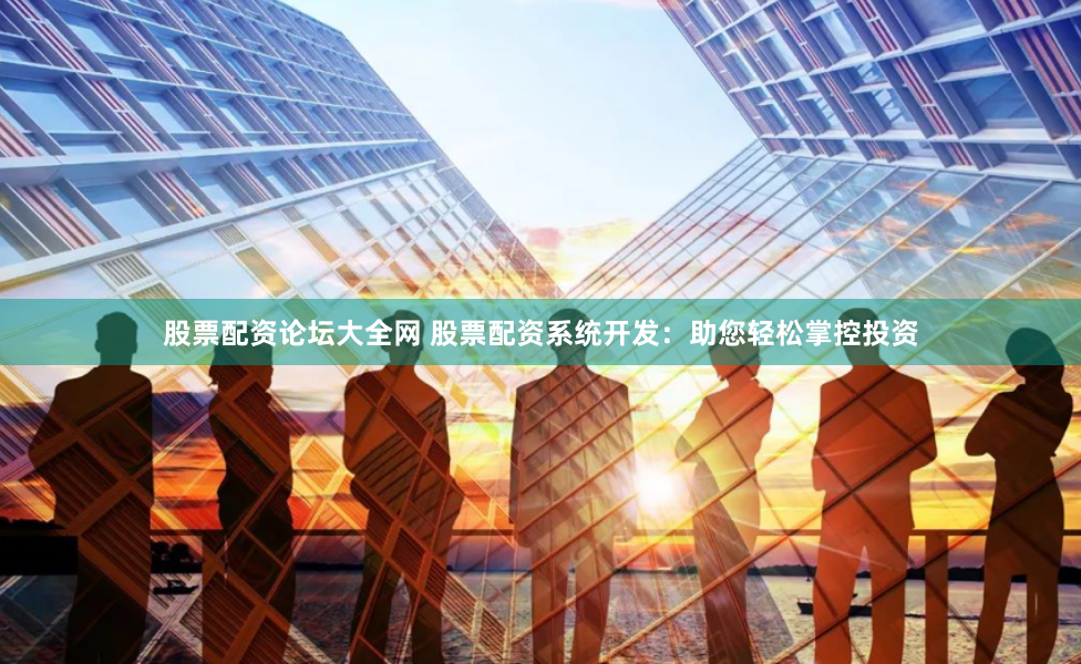 股票配资论坛大全网 股票配资系统开发：助您轻松掌控投资