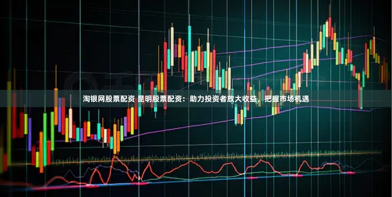 淘银网股票配资 昆明股票配资：助力投资者放大收益，把握市场机遇