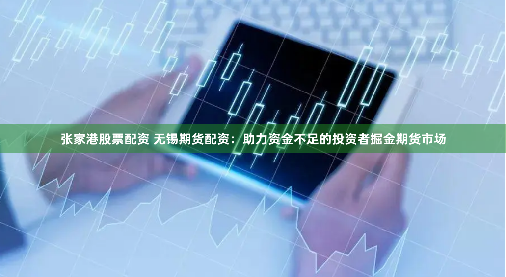 张家港股票配资 无锡期货配资：助力资金不足的投资者掘金期货市场