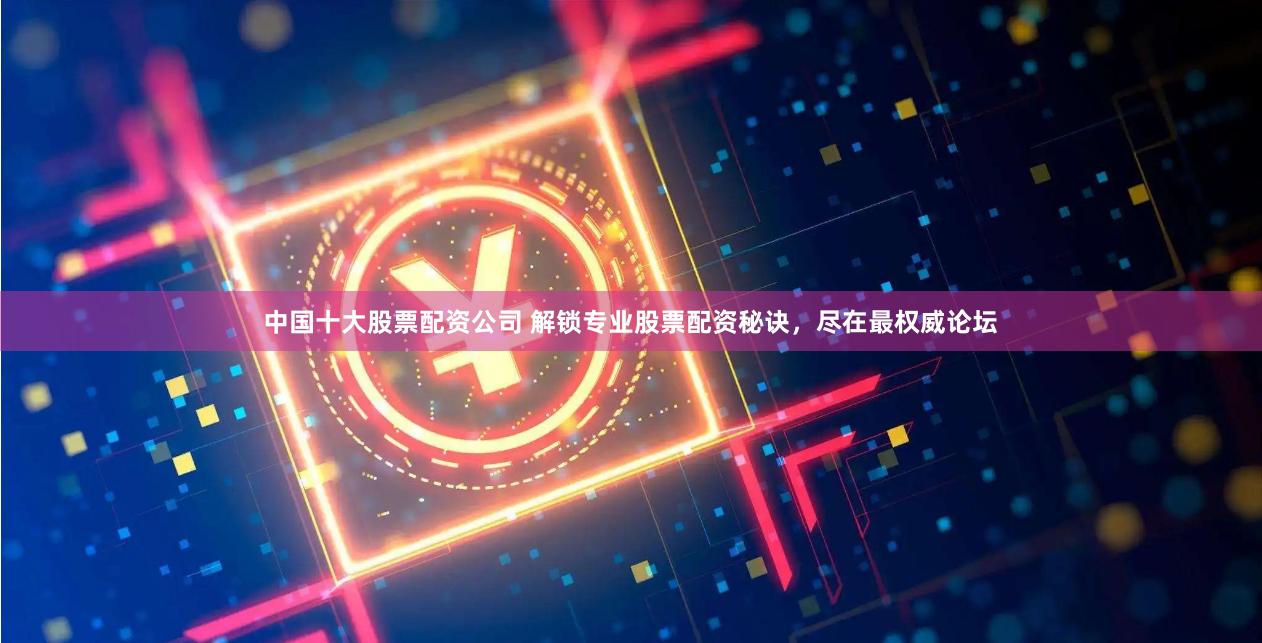 中国十大股票配资公司 解锁专业股票配资秘诀，尽在最权威论坛