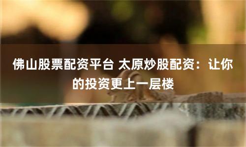 佛山股票配资平台 太原炒股配资：让你的投资更上一层楼