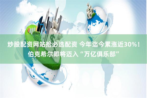 炒股配资网站拾必选配资 今年迄今累涨近30%!伯克希尔即将迈入“万亿俱乐部”