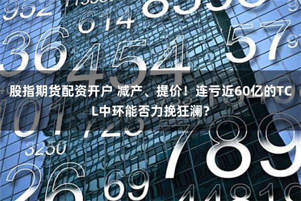 股指期货配资开户 减产、提价！连亏近60亿的TCL中环能否力挽狂澜？