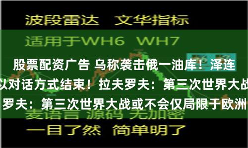 股票配资广告 乌称袭击俄一油库！泽连斯基：冲突最终将以对话方式结束！拉夫罗夫：第三次世界大战或不会仅局限于欧洲