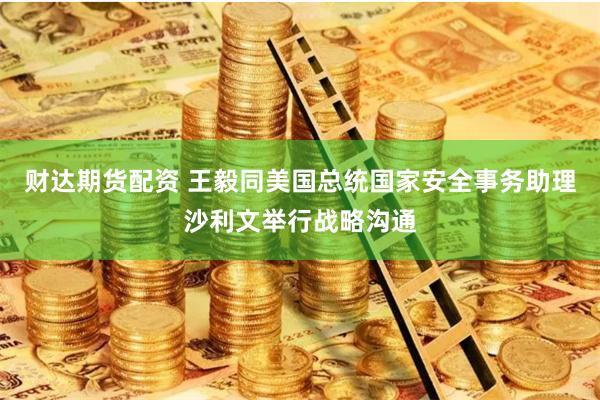 财达期货配资 王毅同美国总统国家安全事务助理沙利文举行战略沟通