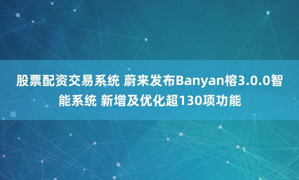 股票配资交易系统 蔚来发布Banyan榕3.0.0智能系统 新增及优化超130项功能
