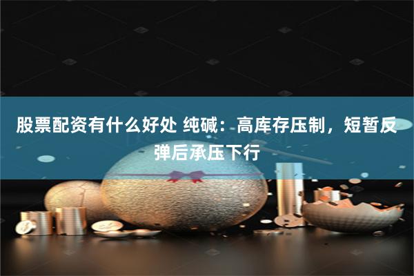 股票配资有什么好处 纯碱：高库存压制，短暂反弹后承压下行