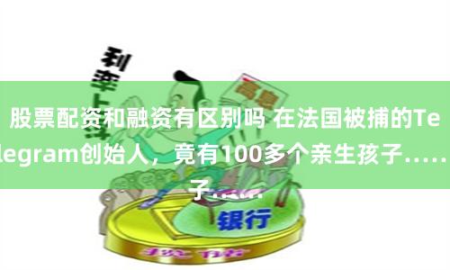 股票配资和融资有区别吗 在法国被捕的Telegram创始人，竟有100多个亲生孩子……