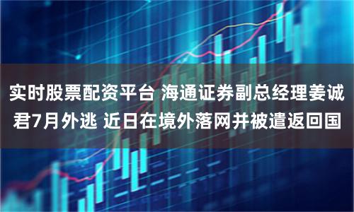 实时股票配资平台 海通证券副总经理姜诚君7月外逃 近日在境外落网并被遣返回国