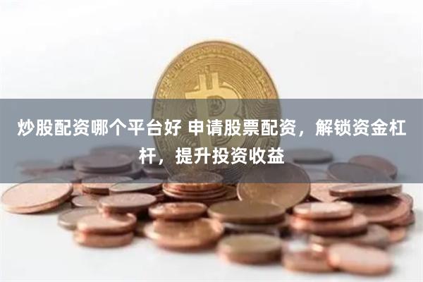 炒股配资哪个平台好 申请股票配资，解锁资金杠杆，提升投资收益