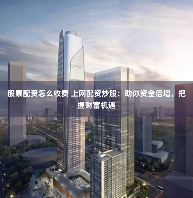 股票配资怎么收费 上网配资炒股：助你资金倍增，把握财富机遇