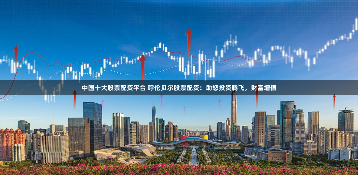 中国十大股票配资平台 呼伦贝尔股票配资:助您投资腾飞,财富增值